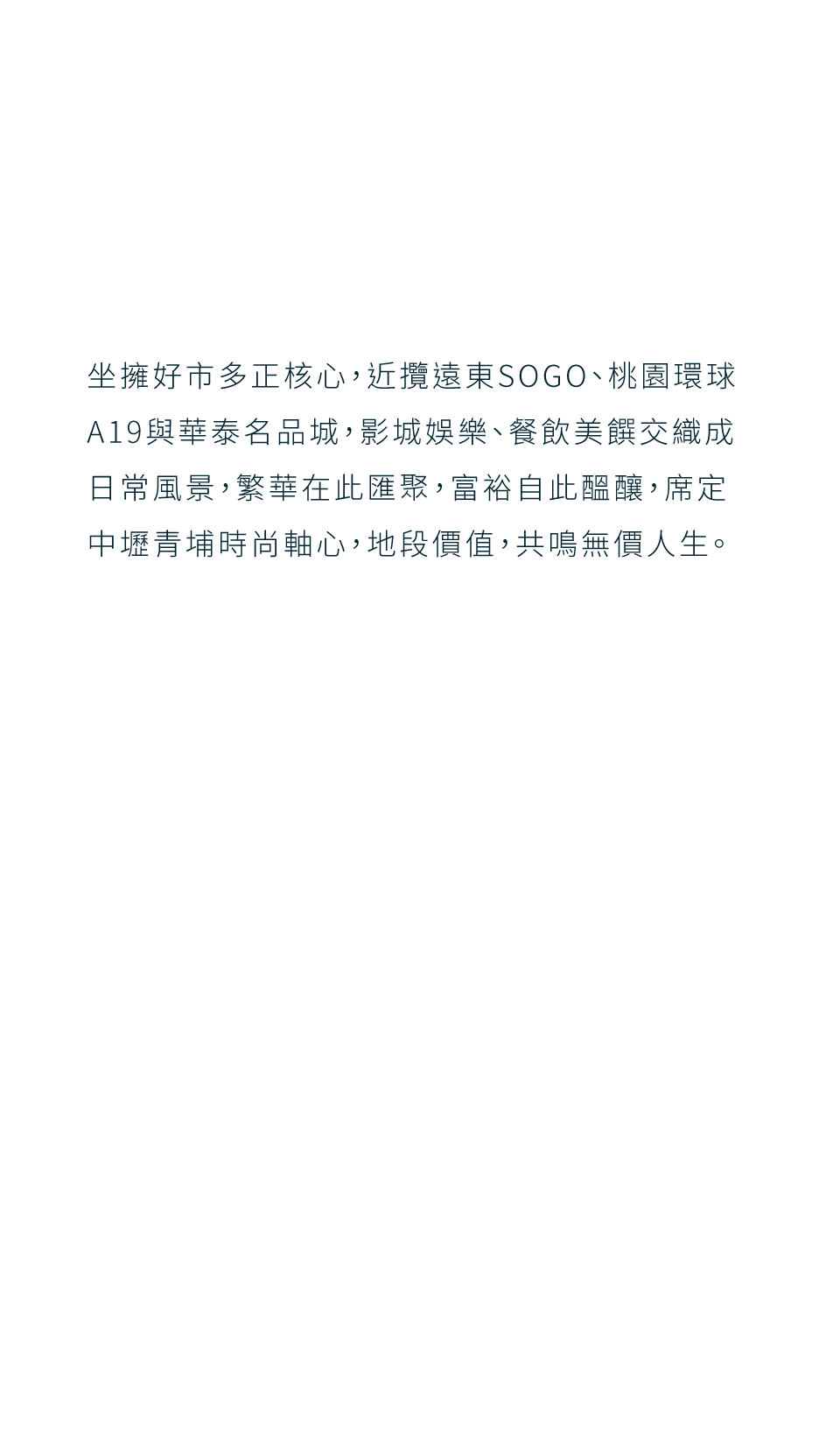坐擁好市多正核心，近攬遠東SOGO、桃園環球A19與華泰名品城，影城娛樂、餐飲美饌交織成日常風景，繁華在此匯聚，富裕自此醞釀，席定中壢青埔時尚軸心，地段價值，共鳴無價人生。